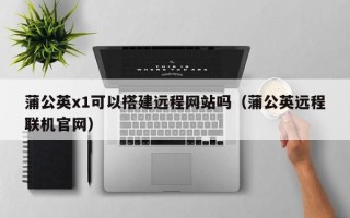 延边蒲公英x1可以搭建远程网站吗（蒲公英远程联机官网）